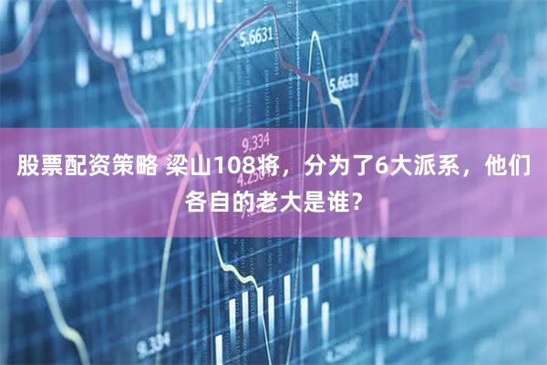 股票配资策略 梁山108将，分为了6大派系，他们各自的老大是谁？