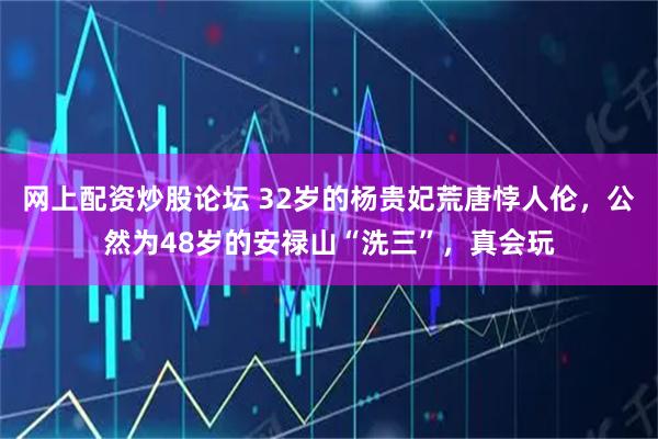网上配资炒股论坛 32岁的杨贵妃荒唐悖人伦，公然为48岁的安禄山“洗三”，真会玩