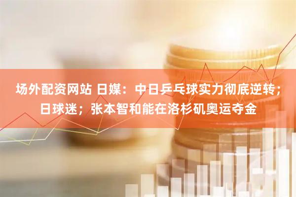场外配资网站 日媒:中日乒乓球实力彻底逆转;日球迷;张本智和能在洛杉矶奥运夺金