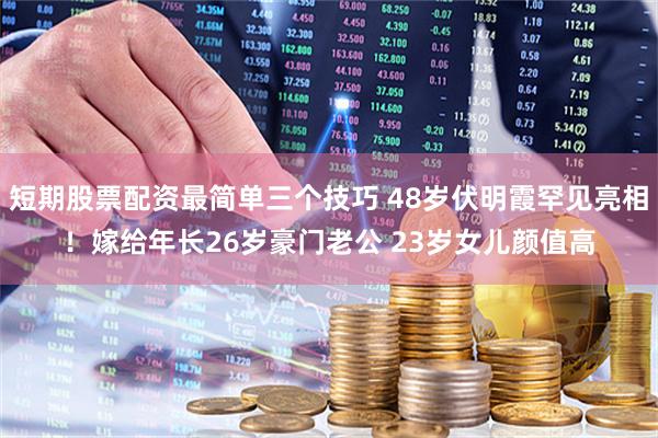 短期股票配资最简单三个技巧 48岁伏明霞罕见亮相！嫁给年长26岁豪门老公 23岁女儿颜值高