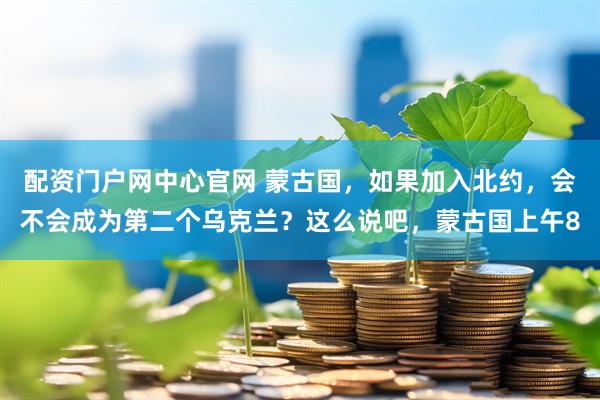 配资门户网中心官网 蒙古国，如果加入北约，会不会成为第二个乌克兰？这么说吧，蒙古国上午8