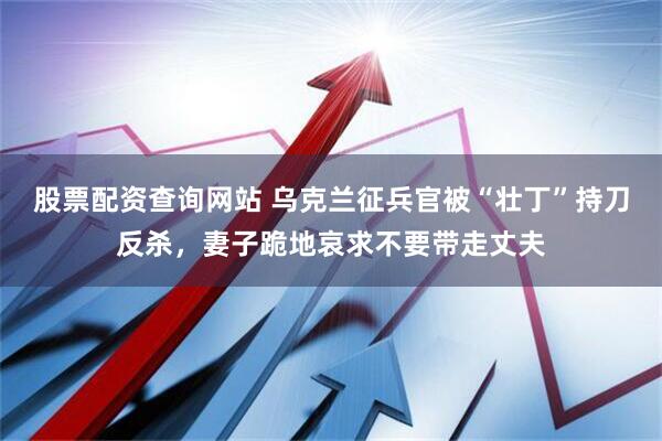 股票配资查询网站 乌克兰征兵官被“壮丁”持刀反杀，妻子跪地哀求不要带走丈夫