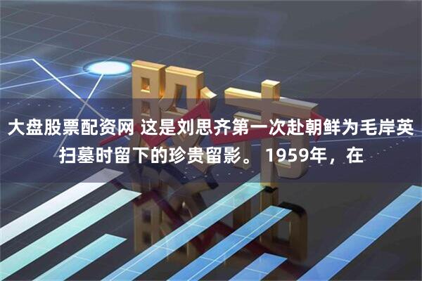 大盘股票配资网 这是刘思齐第一次赴朝鲜为毛岸英扫墓时留下的珍贵留影。 1959年，在