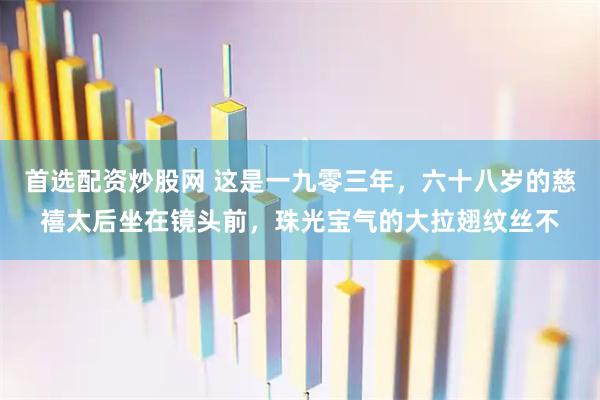 首选配资炒股网 这是一九零三年，六十八岁的慈禧太后坐在镜头前，珠光宝气的大拉翅纹丝不