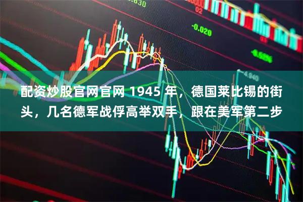 配资炒股官网官网 1945 年，德国莱比锡的街头，几名德军战俘高举双手，跟在美军第二步