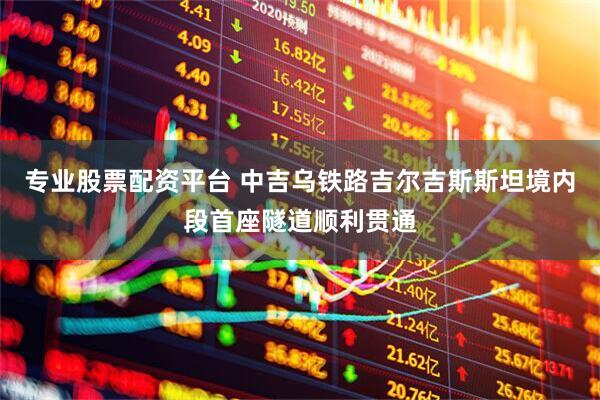 专业股票配资平台 中吉乌铁路吉尔吉斯斯坦境内段首座隧道顺利贯通