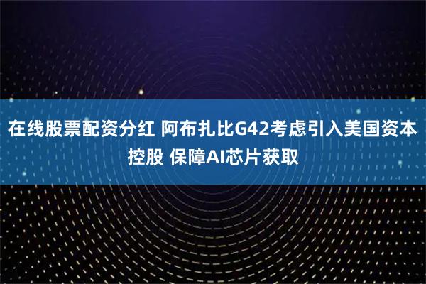 在线股票配资分红 阿布扎比G42考虑引入美国资本控股 保障AI芯片获取