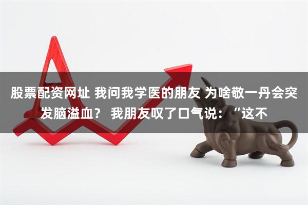 股票配资网址 我问我学医的朋友 为啥敬一丹会突发脑溢血？ 我朋友叹了口气说：“这不