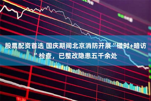 股票配资首选 国庆期间北京消防开展“错时+暗访”检查,已整改隐患五千余处